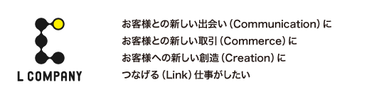 お客様との新しい出会い（Communication）に
お客様との新しい取引（Commerce）に
お客様への新しい創造（Creation）に
つなげる（Link）仕事がしたい